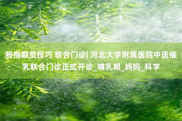 股指期货技巧 联合门诊| 河北大学附属医院中医催乳联合门诊正式开诊_哺乳期_妈妈_科学