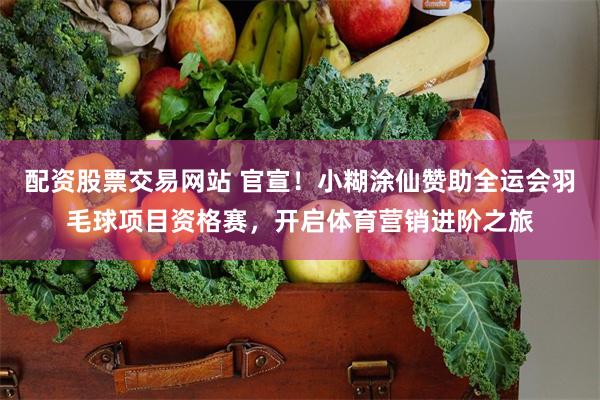 配资股票交易网站 官宣！小糊涂仙赞助全运会羽毛球项目资格赛，开启体育营销进阶之旅