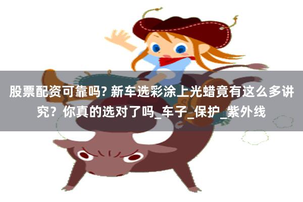 股票配资可靠吗? 新车选彩涂上光蜡竟有这么多讲究？你真的选对了吗_车子_保护_紫外线