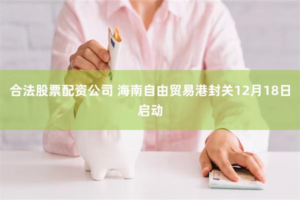 合法股票配资公司 海南自由贸易港封关12月18日启动