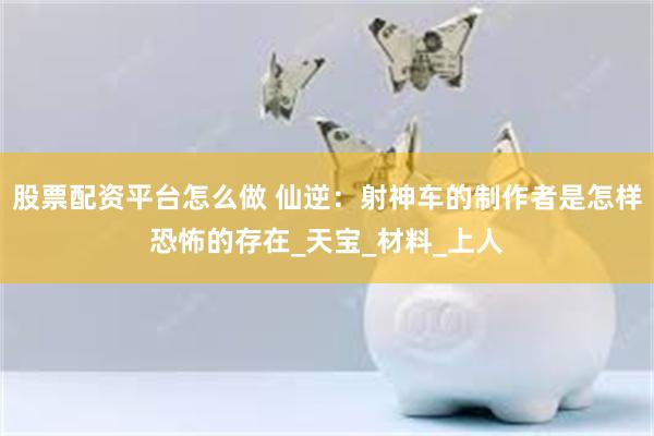 股票配资平台怎么做 仙逆：射神车的制作者是怎样恐怖的存在_天宝_材料_上人