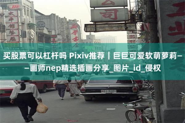 买股票可以杠杆吗 Pixiv推荐｜巨巨可爱软萌萝莉——画师nep精选插画分享_图片_id_侵权