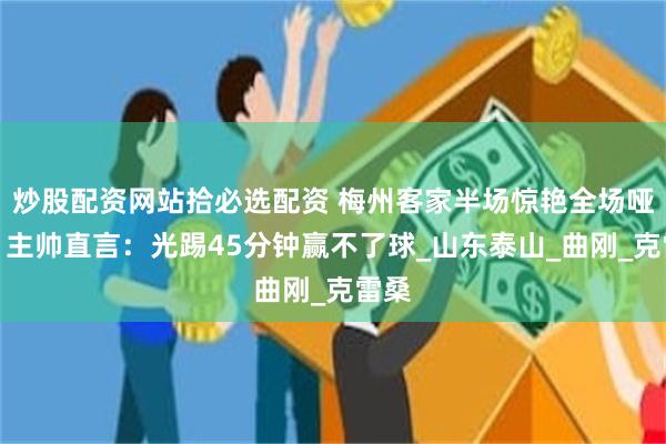 炒股配资网站拾必选配资 梅州客家半场惊艳全场哑火！主帅直言：光踢45分钟赢不了球_山东泰山_曲刚_克雷桑