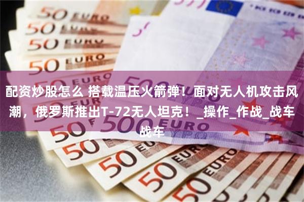 配资炒股怎么 搭载温压火箭弹！面对无人机攻击风潮，俄罗斯推出T-72无人坦克！_操作_作战_战车