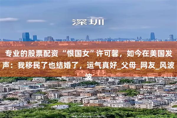 专业的股票配资 “恨国女”许可馨，如今在美国发声：我移民了也结婚了，运气真好_父母_网友_风波