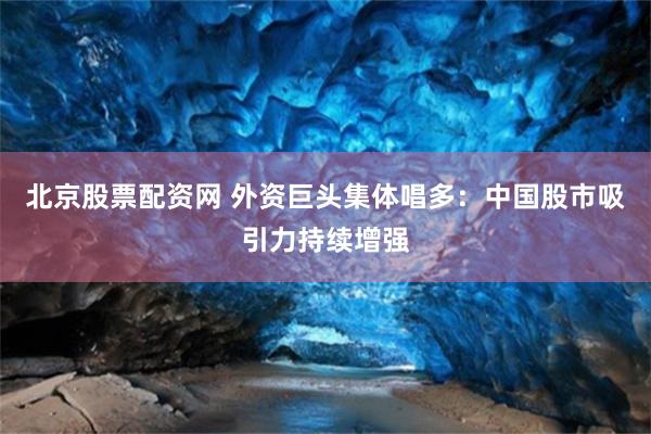北京股票配资网 外资巨头集体唱多：中国股市吸引力持续增强
