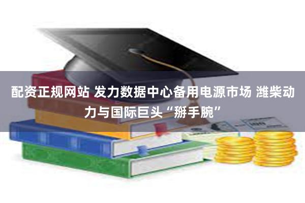 配资正规网站 发力数据中心备用电源市场 潍柴动力与国际巨头“掰手腕”