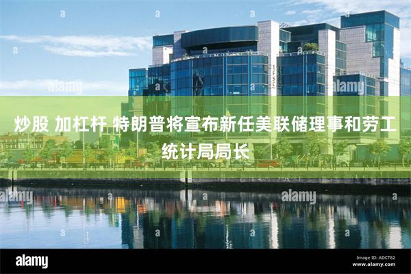 炒股 加杠杆 特朗普将宣布新任美联储理事和劳工统计局局长