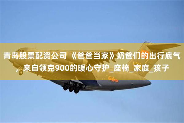 青岛股票配资公司 《爸爸当家》奶爸们的出行底气，来自领克900的暖心守护_座椅_家庭_孩子