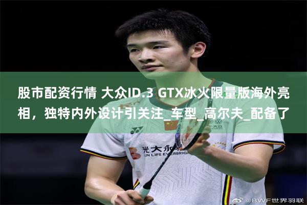 股市配资行情 大众ID.3 GTX冰火限量版海外亮相，独特内外设计引关注_车型_高尔夫_配备了