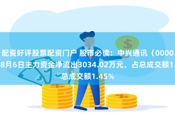 配资好评股票配资门户 股市必读：中兴通讯（000063）8月6日主力资金净流出3034.02万元，占总成交额1.45%
