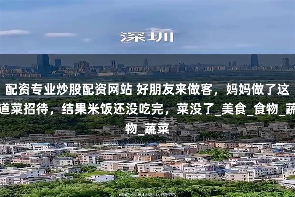 配资专业炒股配资网站 好朋友来做客，妈妈做了这几道菜招待，结果米饭还没吃完，菜没了_美食_食物_蔬菜