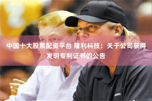 中国十大股票配资平台 隆利科技：关于公司获得发明专利证书的公告