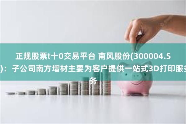 正规股票t十0交易平台 南风股份(300004.SZ)：子公司南方增材主要为客户提供一站式3D打印服务