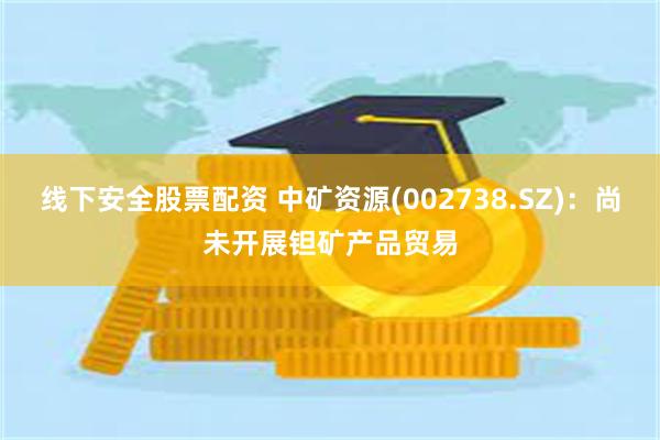 线下安全股票配资 中矿资源(002738.SZ)：尚未开展钽矿产品贸易