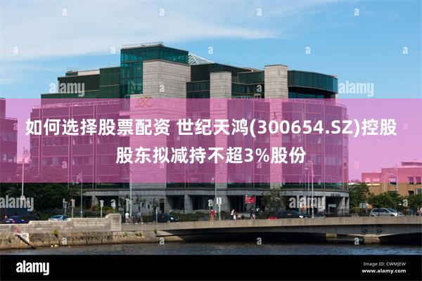 如何选择股票配资 世纪天鸿(300654.SZ)控股股东拟减持不超3%股份