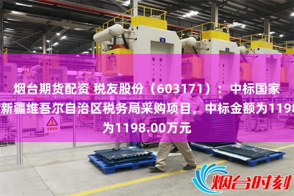 烟台期货配资 税友股份（603171）：中标国家税务总局新疆维吾尔自治区税务局采购项目，中标金额为1198.00万元