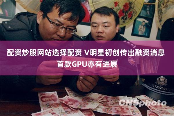 配资炒股网站选择配资 V明星初创传出融资消息 首款GPU亦有进展