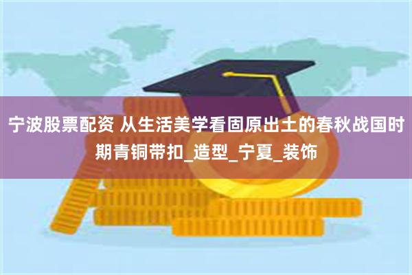 宁波股票配资 从生活美学看固原出土的春秋战国时期青铜带扣_造型_宁夏_装饰