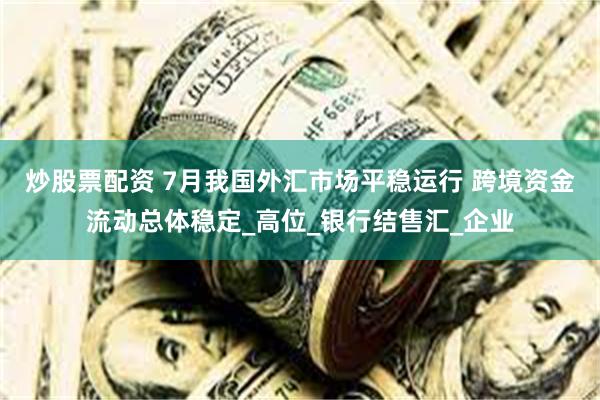 炒股票配资 7月我国外汇市场平稳运行 跨境资金流动总体稳定_高位_银行结售汇_企业
