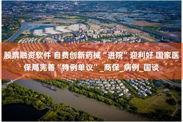 股票融资软件 自费创新药械“进院”迎利好 国家医保局完善“特例单议”_商保_病例_国谈