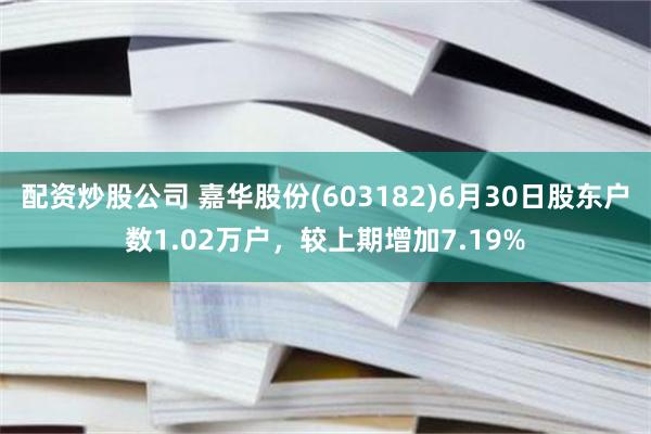 配资炒股公司 嘉华股份(603182)6月30日股东户数1.02万户，较上期增加7.19%