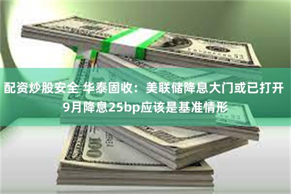 配资炒股安全 华泰固收：美联储降息大门或已打开 9月降息25bp应该是基准情形