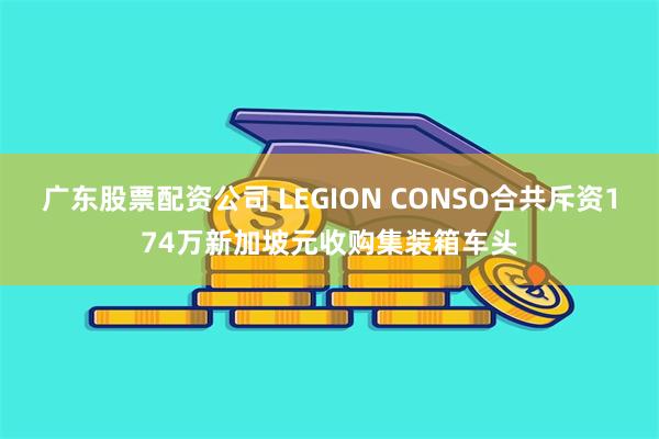 广东股票配资公司 LEGION CONSO合共斥资174万新加坡元收购集装箱车头