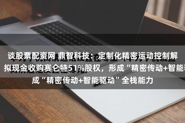 谈股票配资网 鼎智科技：定制化精密运动控制解决方案提供商，拟现金收购赛仑特51%股权，形成“精密传动+智能驱动”全栈能力