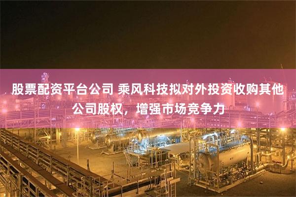 股票配资平台公司 乘风科技拟对外投资收购其他公司股权,增强市场竞争力