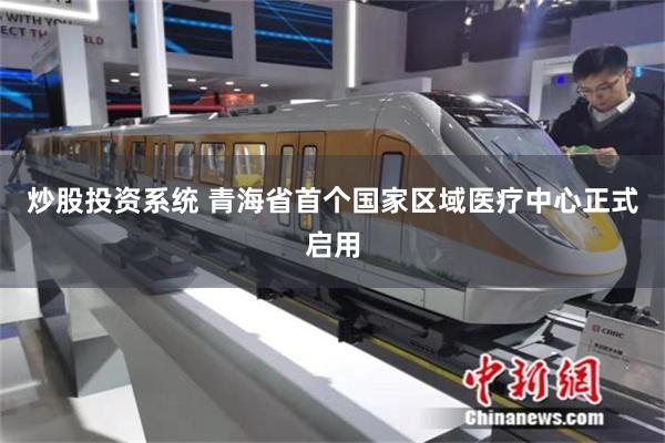 炒股投资系统 青海省首个国家区域医疗中心正式启用