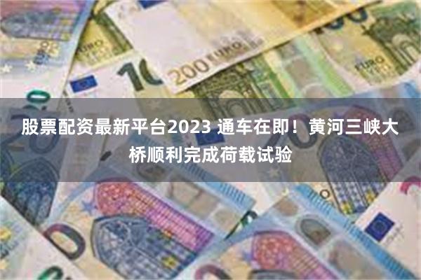 股票配资最新平台2023 通车在即!黄河三峡大桥顺利完成荷载试验