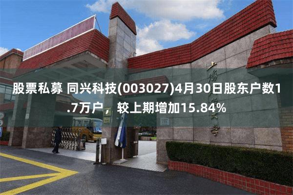 股票私募 同兴科技(003027)4月30日股东户数1.7万户，较上期增加15.84%