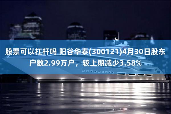 股票可以杠杆吗 阳谷华泰(300121)4月30日股东户数2.99万户，较上期减少3.58%