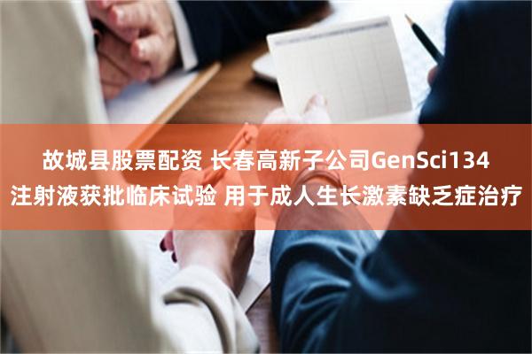 故城县股票配资 长春高新子公司GenSci134注射液获批临床试验 用于成人生长激素缺乏症治疗