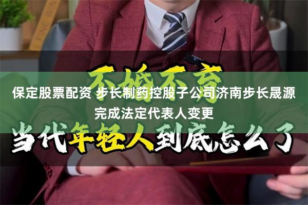 保定股票配资 步长制药控股子公司济南步长晟源完成法定代表人变更