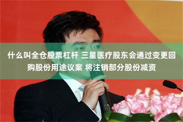 什么叫全仓股票杠杆 三星医疗股东会通过变更回购股份用途议案 将注销部分股份减资