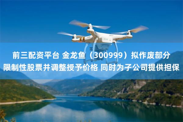 前三配资平台 金龙鱼（300999）拟作废部分限制性股票并调整授予价格 同时为子公司提供担保