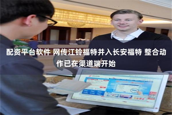 配资平台软件 网传江铃福特并入长安福特 整合动作已在渠道端开始