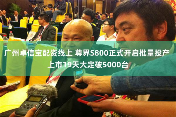 广州卓信宝配资线上 尊界S800正式开启批量投产 上市19天大定破5000台