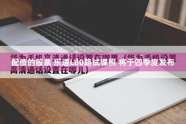 配债的股票 乐道L80路试谍照 将于四季度发布
