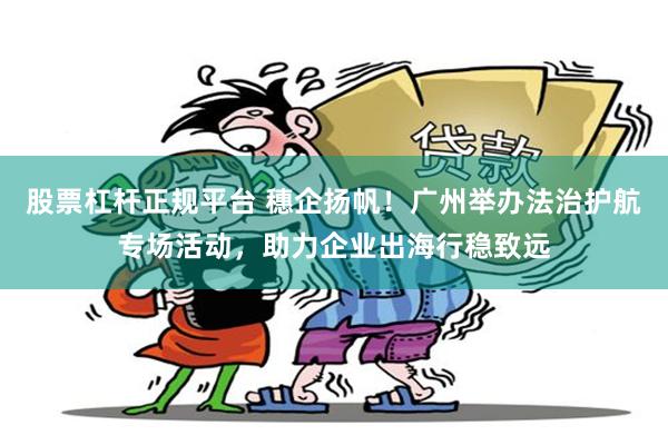 股票杠杆正规平台 穗企扬帆！广州举办法治护航专场活动，助力企业出海行稳致远