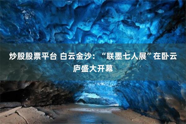 炒股股票平台 白云金沙：“联墨七人展”在卧云庐盛大开幕