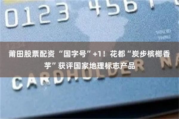 莆田股票配资 “国字号”+1!花都“炭步槟榔香芋”获评国家地理标志产品