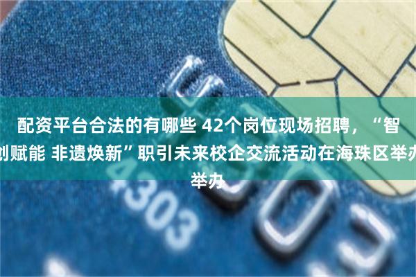 配资平台合法的有哪些 42个岗位现场招聘，“智创赋能 非遗焕新”职引未来校企交流活动在海珠区举办