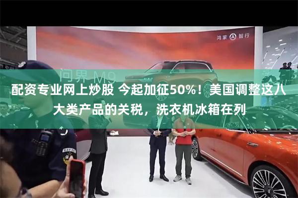 配资专业网上炒股 今起加征50%！美国调整这八大类产品的关税，洗衣机冰箱在列
