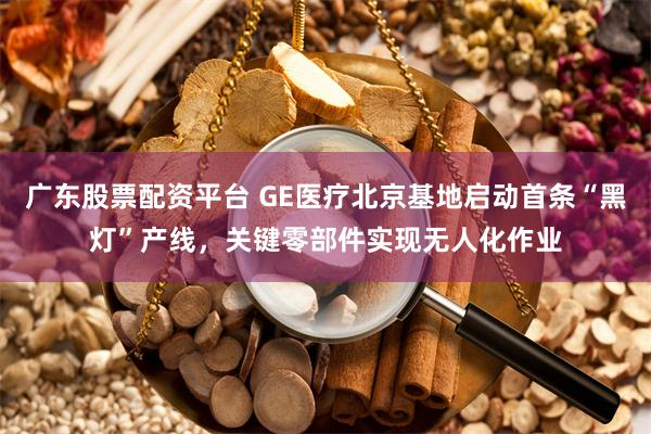 广东股票配资平台 GE医疗北京基地启动首条“黑灯”产线，关键零部件实现无人化作业