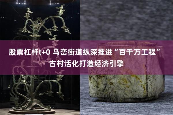股票杠杆t+0 马峦街道纵深推进“百千万工程” 古村活化打造经济引擎
