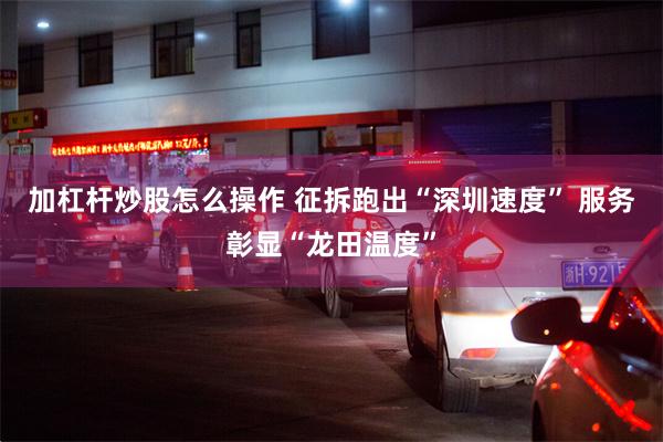 加杠杆炒股怎么操作 征拆跑出“深圳速度” 服务彰显“龙田温度”