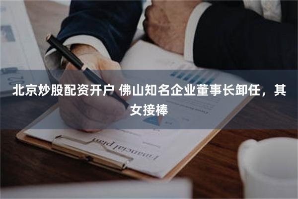 北京炒股配资开户 佛山知名企业董事长卸任，其女接棒